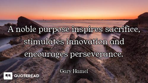 A noble purpose inspires sacrifice, stimulates innovation and encourages perseverance.