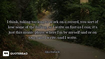 I think, taking too long to work on a record, you sort of lose some of the feeling, so I write as fa...