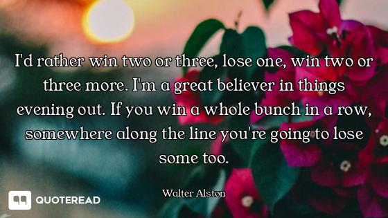 I'd rather win two or three, lose one, win two or three more. I'm a great believer in things evening...