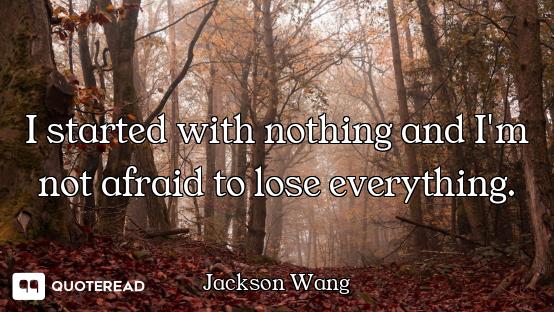 I started with nothing and I'm not afraid to lose everything.