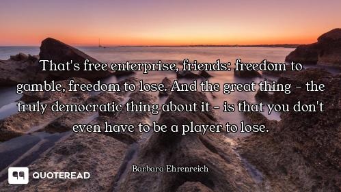 That's free enterprise, friends: freedom to gamble, freedom to lose. And the great thing - the truly...