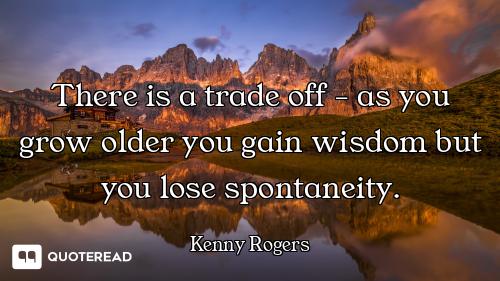 There is a trade off - as you grow older you gain wisdom but you lose spontaneity.