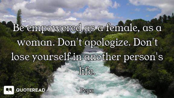 Be empowered as a female, as a woman. Don't apologize. Don't lose yourself in another person's life.