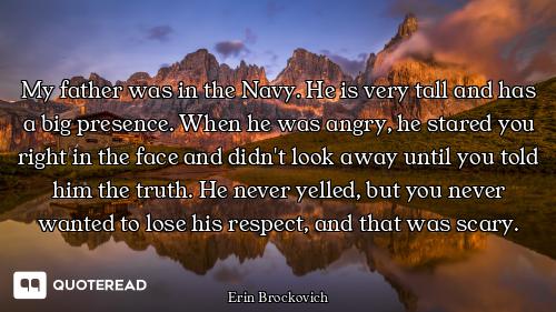 My father was in the Navy. He is very tall and has a big presence. When he was angry, he stared you...