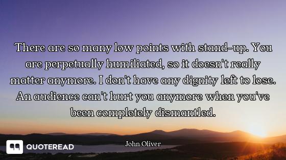 There are so many low points with stand-up. You are perpetually humiliated, so it doesn't really mat...