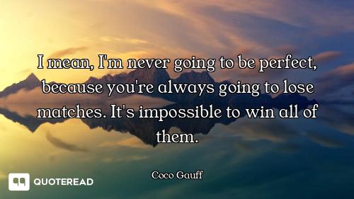 I mean, I'm never going to be perfect, because you're always going to lose matches. It's impossible...