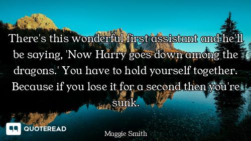 There's this wonderful first assistant and he'll be saying, 'Now Harry goes down among the dragons.'...