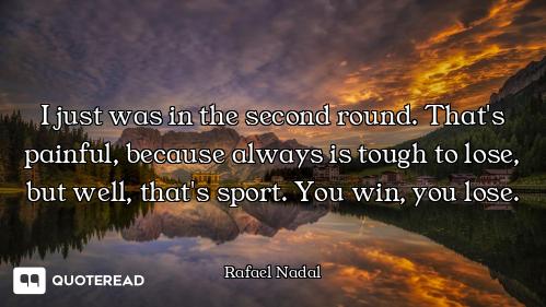 I just was in the second round. That's painful, because always is tough to lose, but well, that's sp...