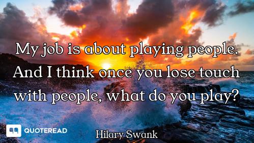 My job is about playing people. And I think once you lose touch with people, what do you play?
