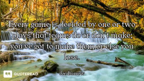 Every game is decided by one or two plays that teams do or don't make; you've got to make them or el...