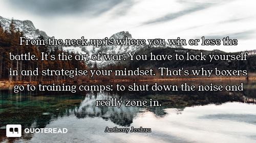 From the neck up is where you win or lose the battle. It's the art of war. You have to lock yourself...