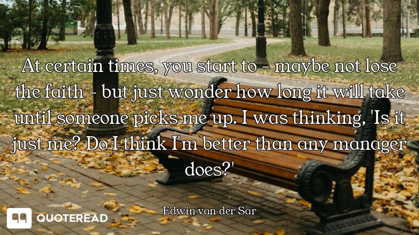 At certain times, you start to - maybe not lose the faith - but just wonder how long it will take un...