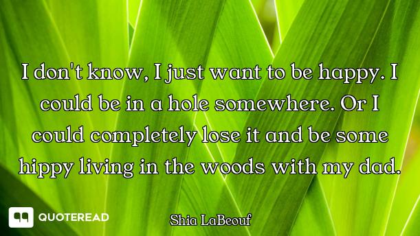 I don't know, I just want to be happy. I could be in a hole somewhere. Or I could completely lose it...
