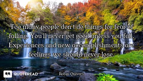 Too many people don't do things for fear of falling. You'll never get good unless you fall. Experien...