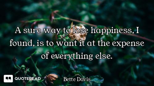 A sure way to lose happiness, I found, is to want it at the expense of everything else.