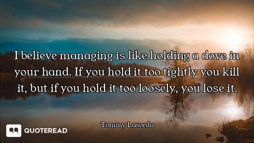 I believe managing is like holding a dove in your hand. If you hold it too tightly you kill it, but...