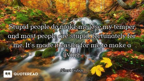 Stupid people do make me lose my temper and most people are stupid, fortunately for me. It's made it...