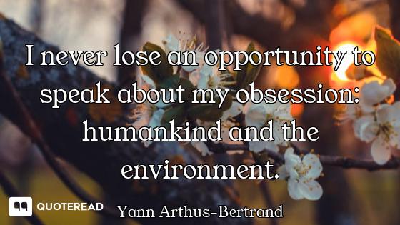 I never lose an opportunity to speak about my obsession: humankind and the environment.