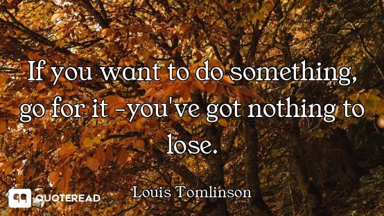 If you want to do something, go for it -you've got nothing to lose.