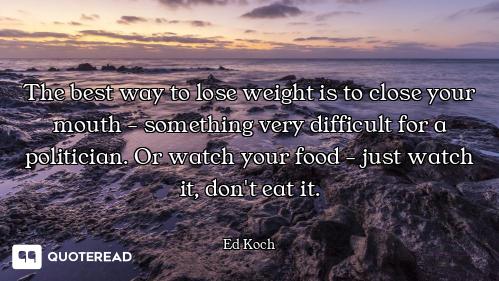 The best way to lose weight is to close your mouth - something very difficult for a politician. Or w...