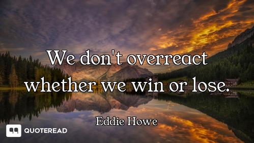 We don't overreact whether we win or lose.