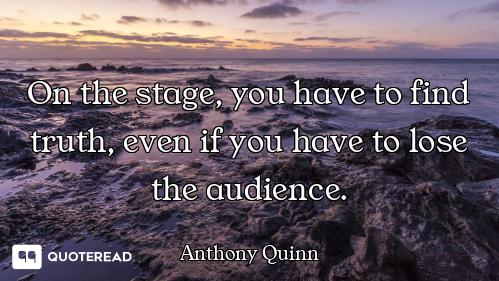On the stage, you have to find truth, even if you have to lose the audience.