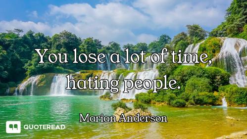 You lose a lot of time, hating people.