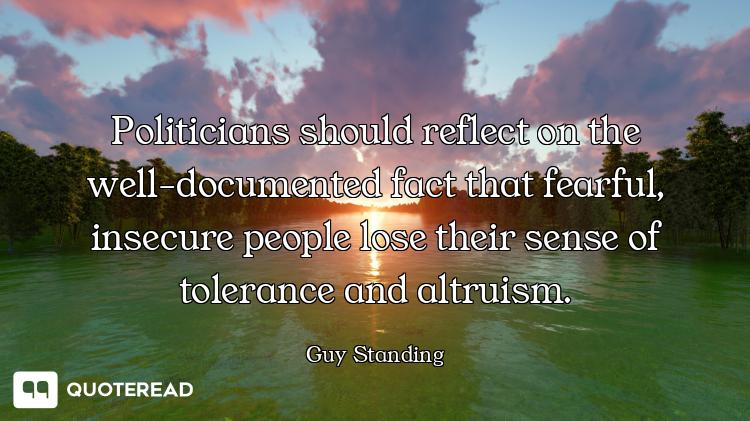 Politicians should reflect on the well-documented fact that fearful, insecure people lose their sens...