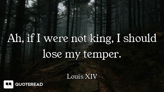 Ah, if I were not king, I should lose my temper.