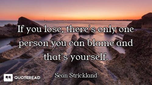 If you lose, there's only one person you can blame and that's yourself.