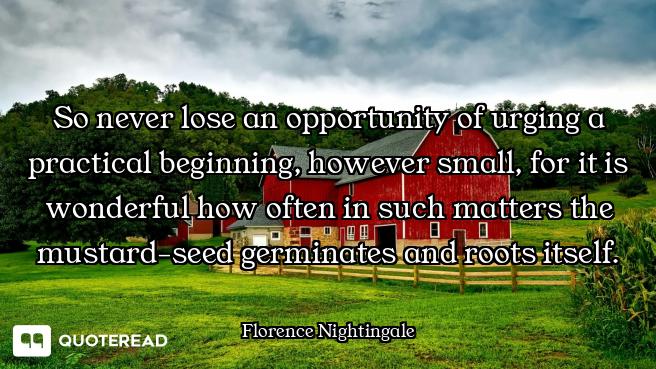 So never lose an opportunity of urging a practical beginning, however small, for it is wonderful how...