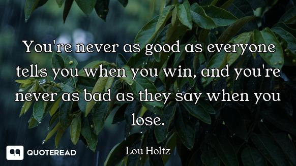 You're never as good as everyone tells you when you win, and you're never as bad as they say when yo...
