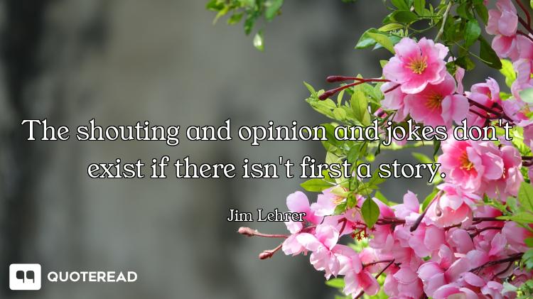 The shouting and opinion and jokes don't exist if there isn't first a story.