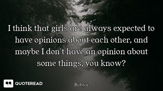 I think that girls are always expected to have opinions about each other, and maybe I don't have an...