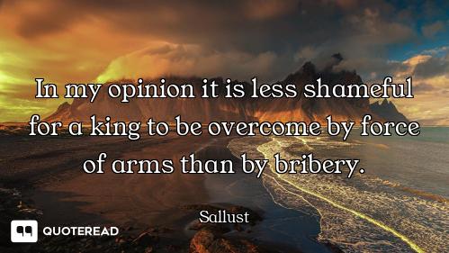 In my opinion it is less shameful for a king to be overcome by force of arms than by bribery.
