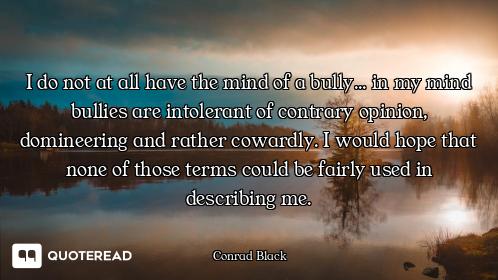 I do not at all have the mind of a bully... in my mind bullies are intolerant of contrary opinion, d...