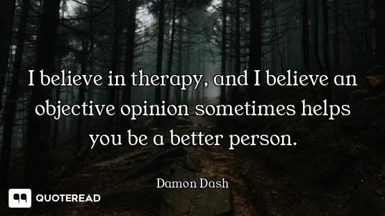 I believe in therapy, and I believe an objective opinion sometimes helps you be a better person.