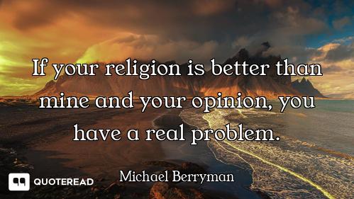 If your religion is better than mine and your opinion, you have a real problem.