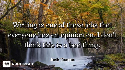 Writing is one of those jobs that everyone has an opinion on. I don't think this is a bad thing.