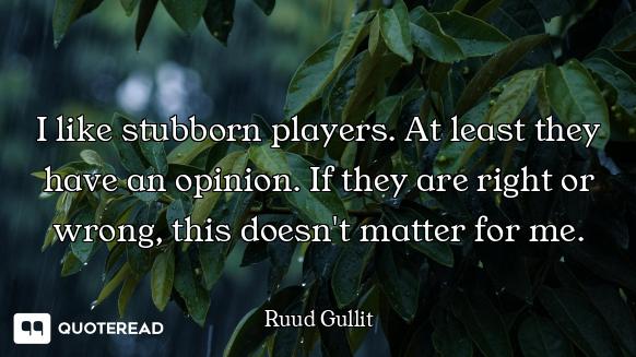 I like stubborn players. At least they have an opinion. If they are right or wrong, this doesn't mat...