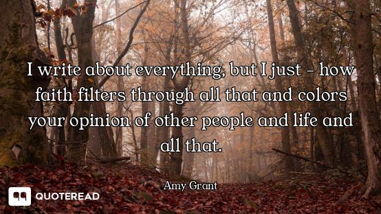 I write about everything, but I just - how faith filters through all that and colors your opinion of...