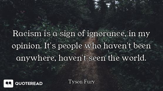 Racism is a sign of ignorance, in my opinion. It's people who haven't been anywhere, haven't seen th...