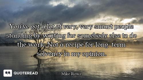 You've got a lot of very, very smart people standing by waiting for somebody else to do the work. No...