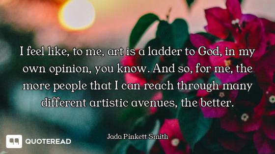 I feel like, to me, art is a ladder to God, in my own opinion, you know. And so, for me, the more pe...