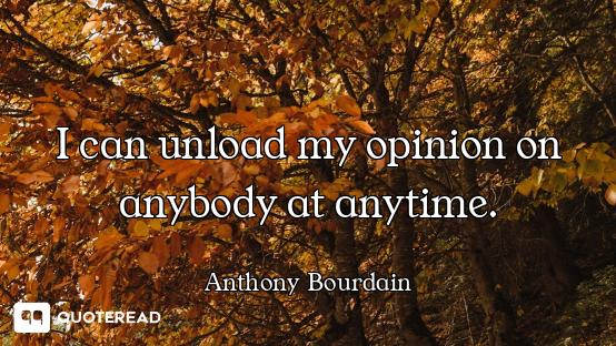 I can unload my opinion on anybody at anytime.