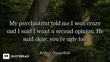 My psychiatrist told me I was crazy and I said I want a second opinion. He said okay, you're ugly to...