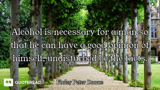 Alcohol is necessary for a man so that he can have a good opinion of himself, undisturbed be the fac...