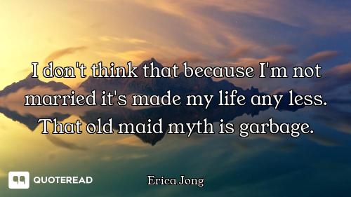 I don't think that because I'm not married it's made my life any less. That old maid myth is garbage...