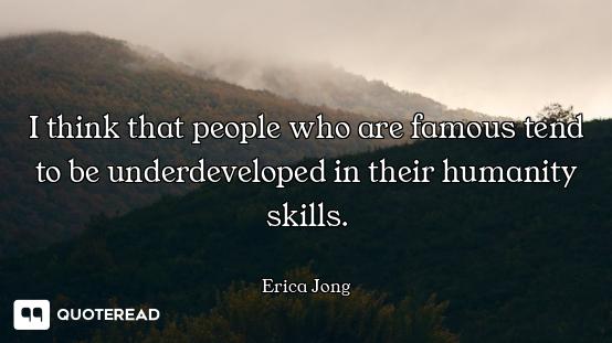 I think that people who are famous tend to be underdeveloped in their humanity skills.