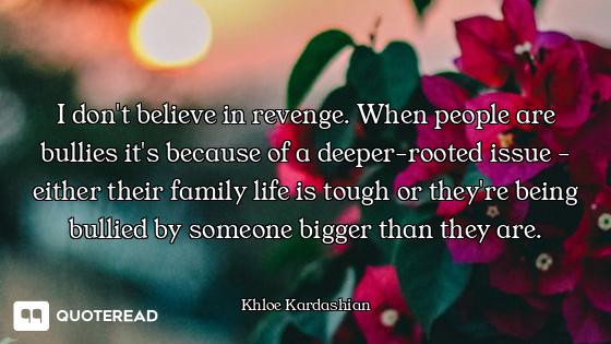 I don't believe in revenge. When people are bullies it's because of a deeper-rooted issue - either t...